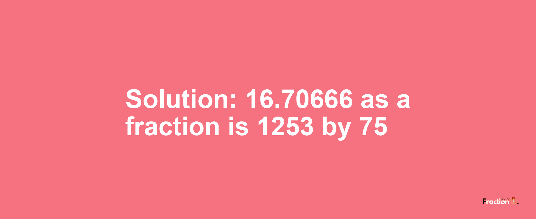 Solution:16.70666 as a fraction is 1253/75